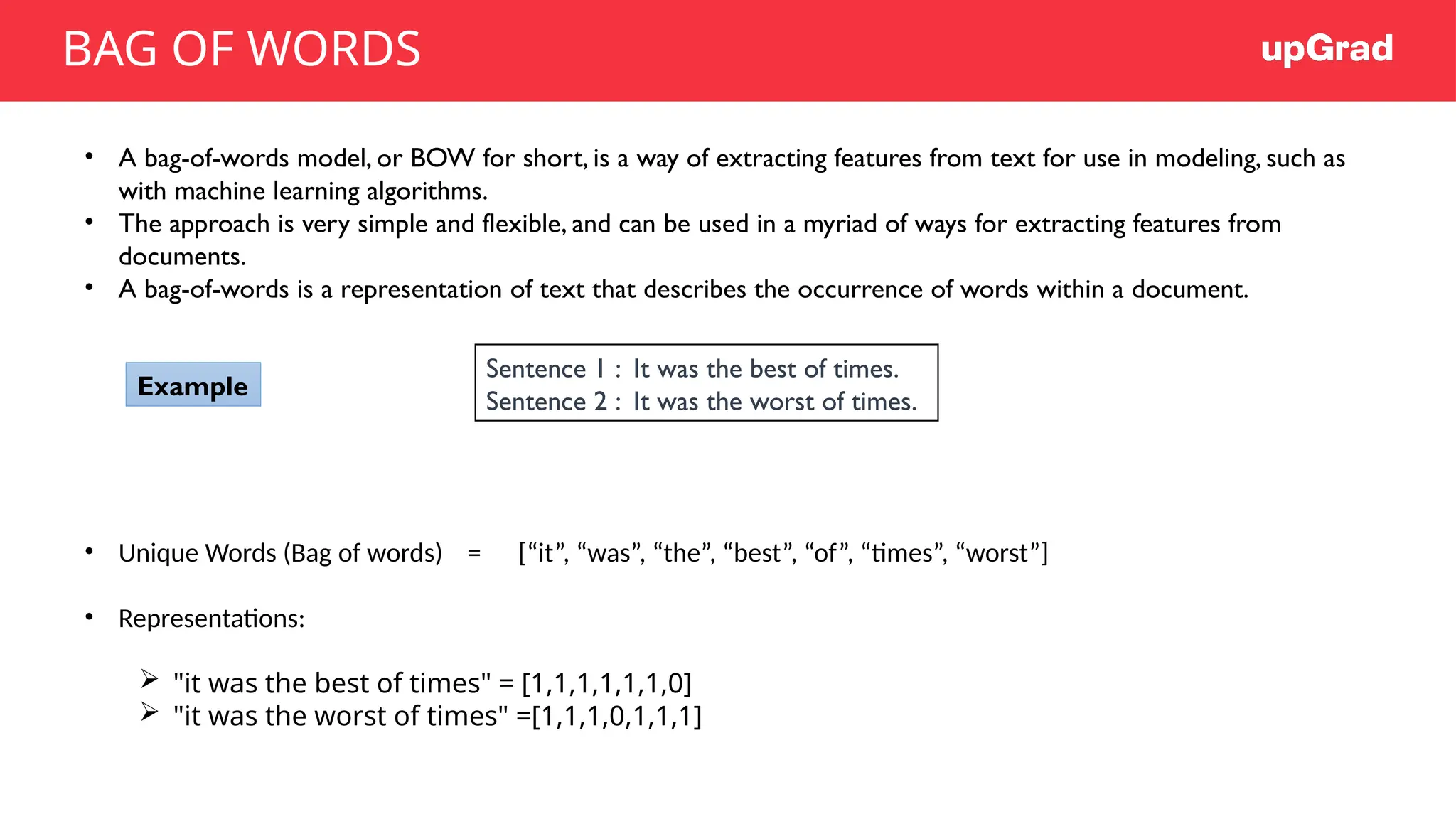 • A bag-of-words model, or BOW for short, is a way of extracting features from text for use in modeling, such as
with machine learning algorithms.
• The approach is very simple and flexible, and can be used in a myriad of ways for extracting features from
documents.
• A bag-of-words is a representation of text that describes the occurrence of words within a document.
• Unique Words (Bag of words) = [“it”, “was”, “the”, “best”, “of”, “times”, “worst”]
• Representations:
 "it was the best of times" = [1,1,1,1,1,1,0]
 "it was the worst of times" =[1,1,1,0,1,1,1]
Sentence 1 : It was the best of times.
Sentence 2 : It was the worst of times.
Example
BAG OF WORDS
 