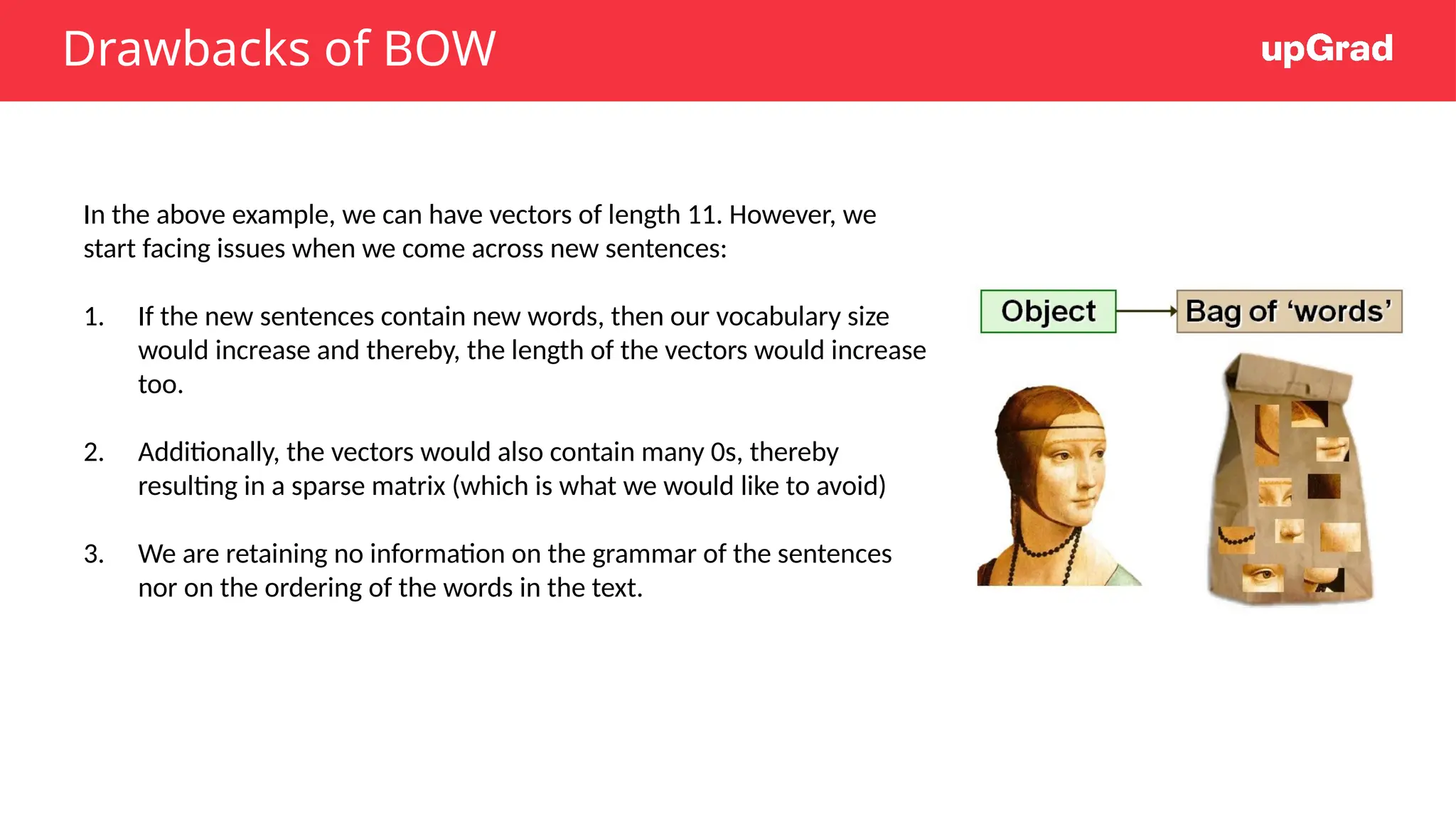 Drawbacks of BOW
In the above example, we can have vectors of length 11. However, we
start facing issues when we come across new sentences:
1. If the new sentences contain new words, then our vocabulary size
would increase and thereby, the length of the vectors would increase
too.
2. Additionally, the vectors would also contain many 0s, thereby
resulting in a sparse matrix (which is what we would like to avoid)
3. We are retaining no information on the grammar of the sentences
nor on the ordering of the words in the text.
 