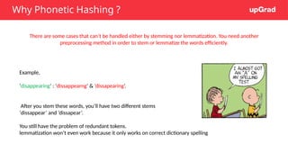Why Phonetic Hashing ?
There are some cases that can’t be handled either by stemming nor lemmatization. You need another
preprocessing method in order to stem or lemmatize the words efficiently.
Example,
‘disappearing’ : ‘dissappearng’ & ’dissapearing’.
After you stem these words, you’ll have two different stems
‘dissappear’ and ‘dissapear’.
You still have the problem of redundant tokens.
lemmatization won’t even work because it only works on correct dictionary spelling
 