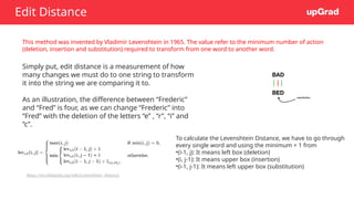 Edit Distance
This method was invented by Vladimir Levenshtein in 1965. The value refer to the minimum number of action
(deletion, insertion and substitution) required to transform from one word to another word.
Simply put, edit distance is a measurement of how
many changes we must do to one string to transform
it into the string we are comparing it to.
As an illustration, the difference between “Frederic”
and “Fred” is four, as we can change “Frederic” into
“Fred” with the deletion of the letters “e” , “r”, “i” and
”c”.
To calculate the Levenshtein Distance, we have to go through
every single word and using the minimum + 1 from
•(i-1, j): It means left box (deletion)
•(i, j-1): It means upper box (insertion)
•(i-1, j-1): It means left upper box (substitution)
https://en.wikipedia.org/wiki/Levenshtein_distance
 