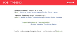 Emission Probability of a word 'w' for tag 't':
P(w|t) = Number of times w has been tagged t/Number of times t appears
Transition Probability of tag t1 followed by tag t2:
P(t2|t1) = Number of times t1 is followed by tag t2/ Number of times t1 appears
In other words, we assign the tag t to the word w which has the max P(tag|word).
P(tag|word) = P(word|tag) * P(tag|previous tag)
= Emission probability * Transition probability
POS - TAGGING
 