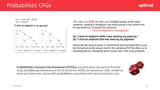 22/06/2025 23
Probabilistic CFGs
Probabilistic Context-Free Grammars (PCFGs) are used when we want to find the
most probable parsed structure of the sentence. PCFGs are grammar rules, similar to
what you have seen, along with probabilities associated with each production rule.
The rules of a CFG can lead us to multiple parses of the same
sentence, leading to ambiguity over which parse is the correct one
for the sentence. Consider the sentence:
“I shot an elephant in my pajamas.”
(a) “I shot an elephant while I was wearing my pajamas.”
(b) “I shot an elephant that was wearing my pajamas.”
Obviously the second parse is nonsensical and we would like to pick
the first parse as the proper one for the sentence PCFGs allow us to
disambiguate by calculating which parse tree is the most probable.
 