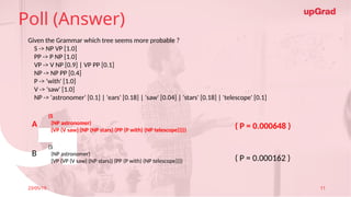 Click to add Title
23/05/19 Footer
• Practice in teams of 4 students
• Industry expert mentoring to learn better
• Get personalised feedback for improvements
26
Poll (Answer)
23/05/19 11
Given the Grammar which tree seems more probable ?
S -> NP VP [1.0]
PP -> P NP [1.0]
VP -> V NP [0.9] | VP PP [0.1]
NP -> NP PP [0.4]
P -> 'with' [1.0]
V -> 'saw' [1.0]
NP -> 'astronomer' [0.1] | 'ears' [0.18] | 'saw' [0.04] | 'stars' [0.18] | 'telescope' [0.1]
(S
(NP astronomer)
(VP (V saw) (NP (NP stars) (PP (P with) (NP telescope)))))
(S
(NP astronomer)
(VP (VP (V saw) (NP stars)) (PP (P with) (NP telescope))))
A
B
( P = 0.000648 )
( P = 0.000162 )
 