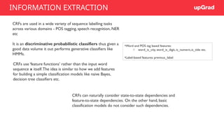 CRFs are used in a wide variety of sequence labelling tasks
across various domains - POS tagging, speech recognition, NER
etc
It is an discriminative probabilistic classifiers thus given a
good data volume it out performs generative classifiers like
HMMs.
CRFs use ‘feature functions’ rather than the input word
sequence x itself.The idea is similar to how we add features
for building a simple classification models like naive Bayes,
decision tree classifiers etc.
•Word and POS tag based features:
o word_is_city, word_is_digit, is_numeric,is_title etc.
•Label-based features: previous_label
CRFs can naturally consider state-to-state dependencies and
feature-to-state dependencies. On the other hand, basic
classification models do not consider such dependencies.
INFORMATION EXTRACTION
 
