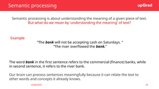 22/06/2025 33
Semantic processing
Semantic processing is about understanding the meaning of a given piece of text.
But what do we mean by 'understanding the meaning' of text?
Example
“The bank will not be accepting cash on Saturdays. ”
“The river overflowed the bank.”
The word bank in the first sentence refers to the commercial (finance) banks, while
in second sentence, it refers to the river bank.
Our brain can process sentences meaningfully because it can relate the text to
other words and concepts it already knows.
 