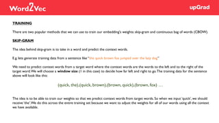 TRAINING
There are two popular methods that we can use to train our embedding's weights: skip-gram and continuous bag of words (CBOW).
SKIP-GRAM
The idea behind skip-gram is to take in a word and predict the context words.
E.g. lets generate training data from a sentence like “the quick brown fox jumped over the lazy dog”
We need to predict context words from a target word where the context words are the words to the left and to the right of the
target word.We will choose a window size (1 in this case) to decide how far left and right to go.The training data for the sentence
above will look like this:
(quick, the),(quick, brown),(brown, quick),(brown, fox) …
The idea is to be able to train our weights so that we predict context words from target words. So when we input ‘quick’, we should
receive ‘the’.We do this across the entire training set because we want to adjust the weights for all of our words using all the context
we have available.
Word2Vec
 