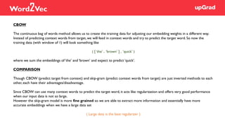 CBOW
The continuous bag of words method allows us to create the training data for adjusting our embedding weights in a different way.
Instead of predicting context words from target, we will feed in context words and try to predict the target word. So now the
training data (with window of 1) will look something like
( [ ‘the’ , ‘brown’ ] , ‘quick’ )
where we sum the embeddings of ‘the’ and ‘brown’ and expect to predict ‘quick’.
COMPARISON
Though CBOW (predict target from context) and skip-gram (predict context words from target) are just inverted methods to each
other, each have their advantages/disadvantage.
Since CBOW can use many context words to predict the target word, it acts like regularization and offers very good performance
when our input data is not so large.
However the skip-gram model is more fine grained so we are able to extract more information and essentially have more
accurate embeddings when we have a large data set
( Large data is the best regularizer )
Word2Vec
 