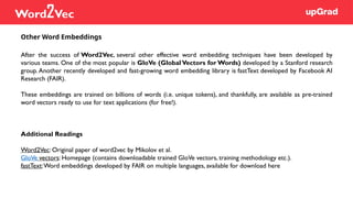 After the success of Word2Vec, several other effective word embedding techniques have been developed by
various teams. One of the most popular is GloVe (Global Vectors for Words) developed by a Stanford research
group. Another recently developed and fast-growing word embedding library is fastText developed by Facebook AI
Research (FAIR).
These embeddings are trained on billions of words (i.e. unique tokens), and thankfully, are available as pre-trained
word vectors ready to use for text applications (for free!).
Additional Readings
Word2Vec: Original paper of word2vec by Mikolov et al.
GloVe vectors: Homepage (contains downloadable trained GloVe vectors, training methodology etc.).
fastText:Word embeddings developed by FAIR on multiple languages, available for download here
Other Word Embeddings
Word2Vec
 