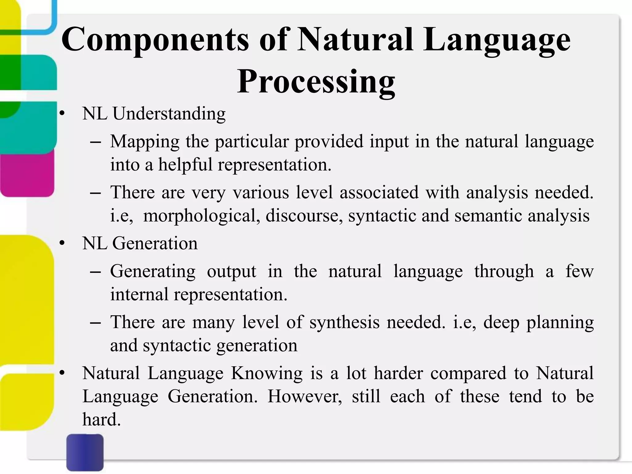 Components of Natural Language
Processing
• NL Understanding
– Mapping the particular provided input in the natural language
into a helpful representation.
– There are very various level associated with analysis needed.
i.e, morphological, discourse, syntactic and semantic analysis
• NL Generation
– Generating output in the natural language through a few
internal representation.
– There are many level of synthesis needed. i.e, deep planning
and syntactic generation
• Natural Language Knowing is a lot harder compared to Natural
Language Generation. However, still each of these tend to be
hard.
 