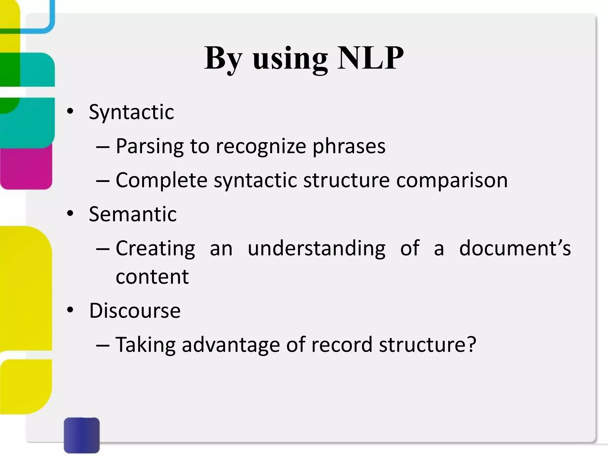 By using NLP
• Syntactic
– Parsing to recognize phrases
– Complete syntactic structure comparison
• Semantic
– Creating an understanding of a document’s
content
• Discourse
– Taking advantage of record structure?
 