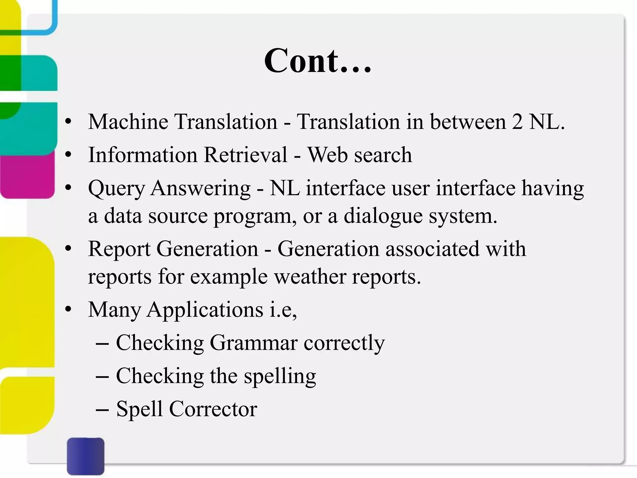 Cont…
• Machine Translation - Translation in between 2 NL.
• Information Retrieval - Web search
• Query Answering - NL interface user interface having
a data source program, or a dialogue system.
• Report Generation - Generation associated with
reports for example weather reports.
• Many Applications i.e,
– Checking Grammar correctly
– Checking the spelling
– Spell Corrector
 