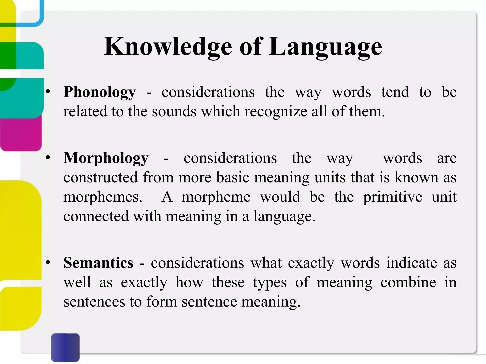 Knowledge of Language
• Phonology - considerations the way words tend to be
related to the sounds which recognize all of them.
• Morphology - considerations the way words are
constructed from more basic meaning units that is known as
morphemes. A morpheme would be the primitive unit
connected with meaning in a language.
• Semantics - considerations what exactly words indicate as
well as exactly how these types of meaning combine in
sentences to form sentence meaning.
 