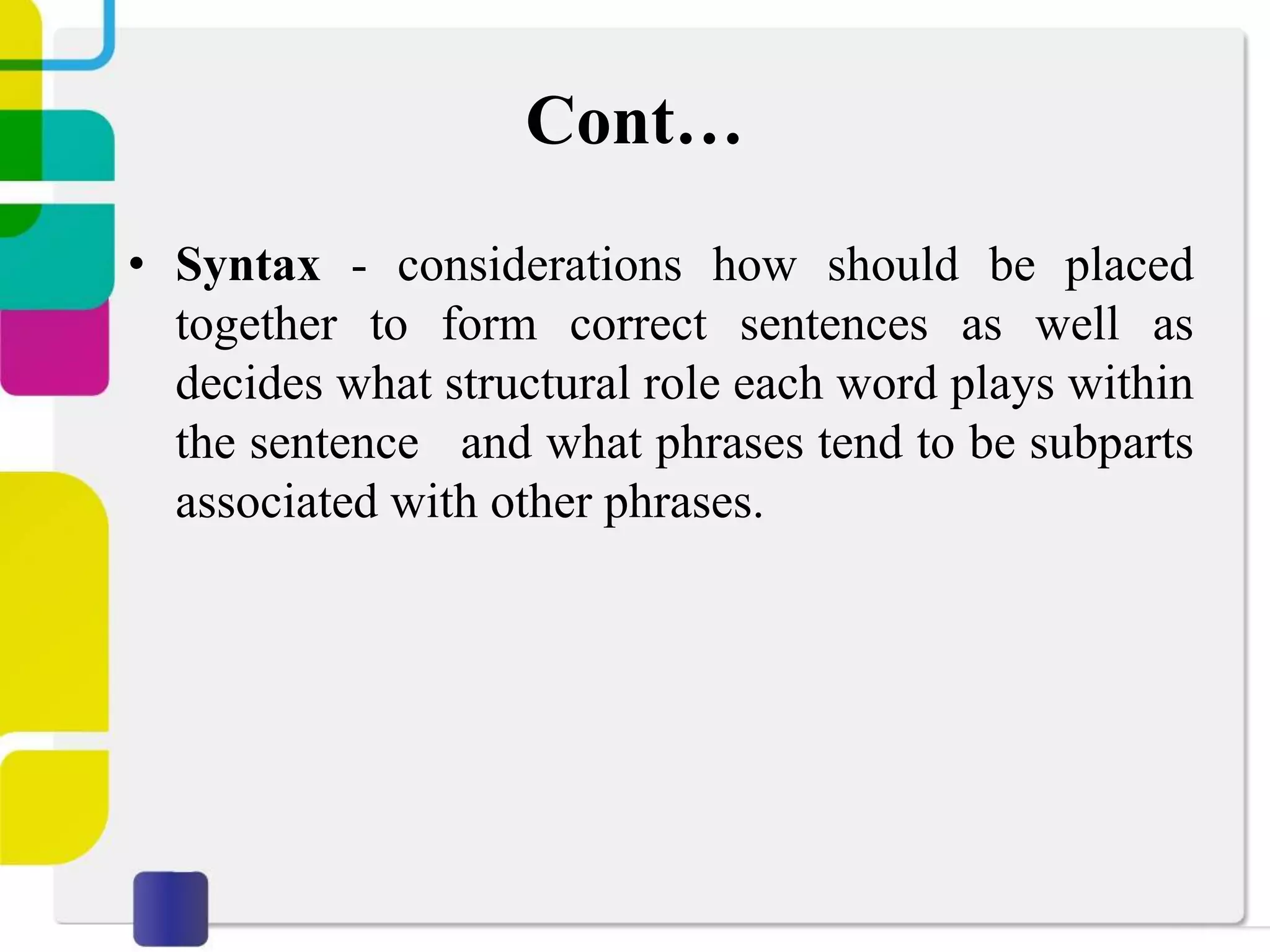 Cont…
• Syntax - considerations how should be placed
together to form correct sentences as well as
decides what structural role each word plays within
the sentence and what phrases tend to be subparts
associated with other phrases.
 