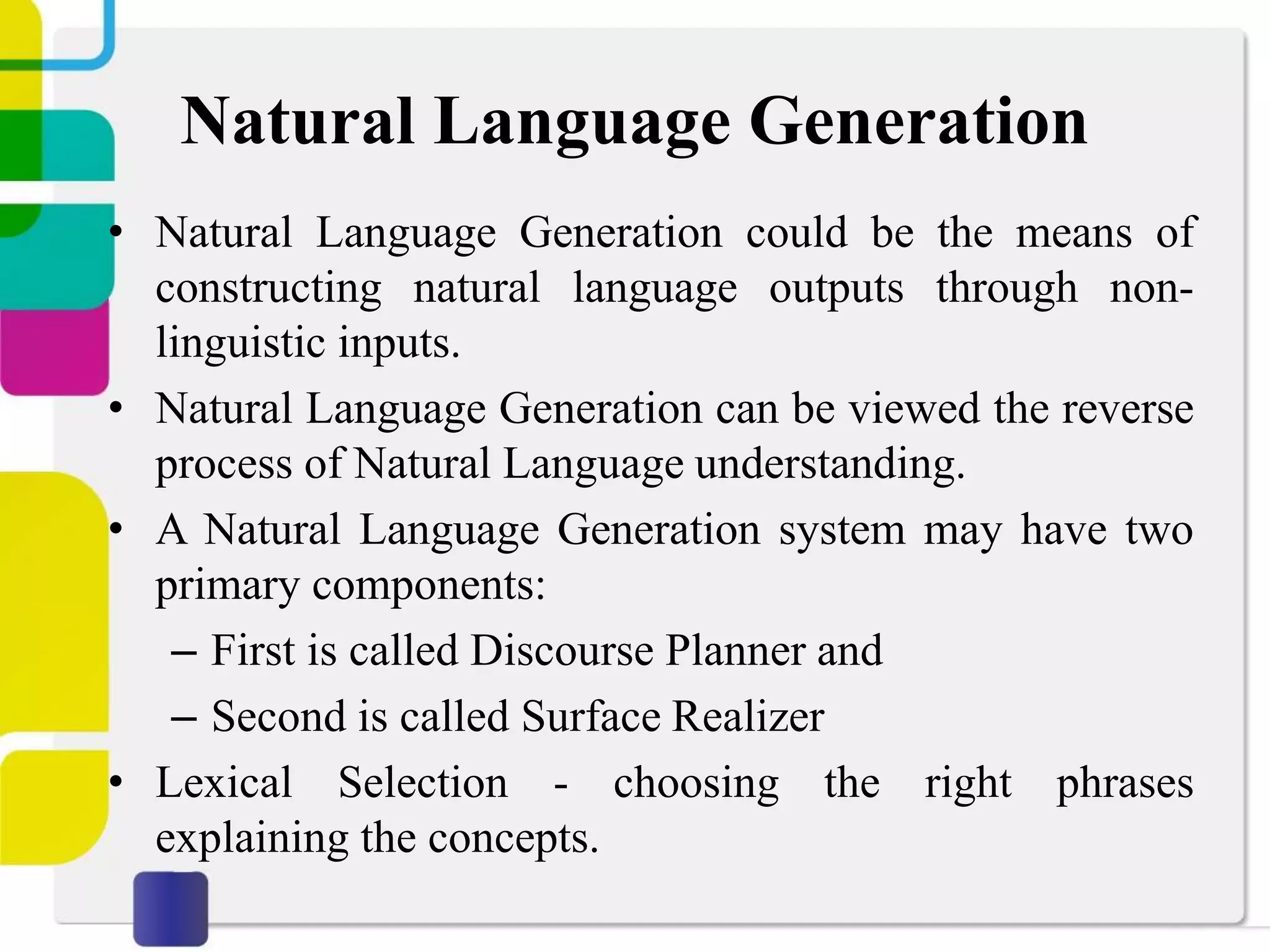 Natural Language Generation
• Natural Language Generation could be the means of
constructing natural language outputs through non-
linguistic inputs.
• Natural Language Generation can be viewed the reverse
process of Natural Language understanding.
• A Natural Language Generation system may have two
primary components:
– First is called Discourse Planner and
– Second is called Surface Realizer
• Lexical Selection - choosing the right phrases
explaining the concepts.
 