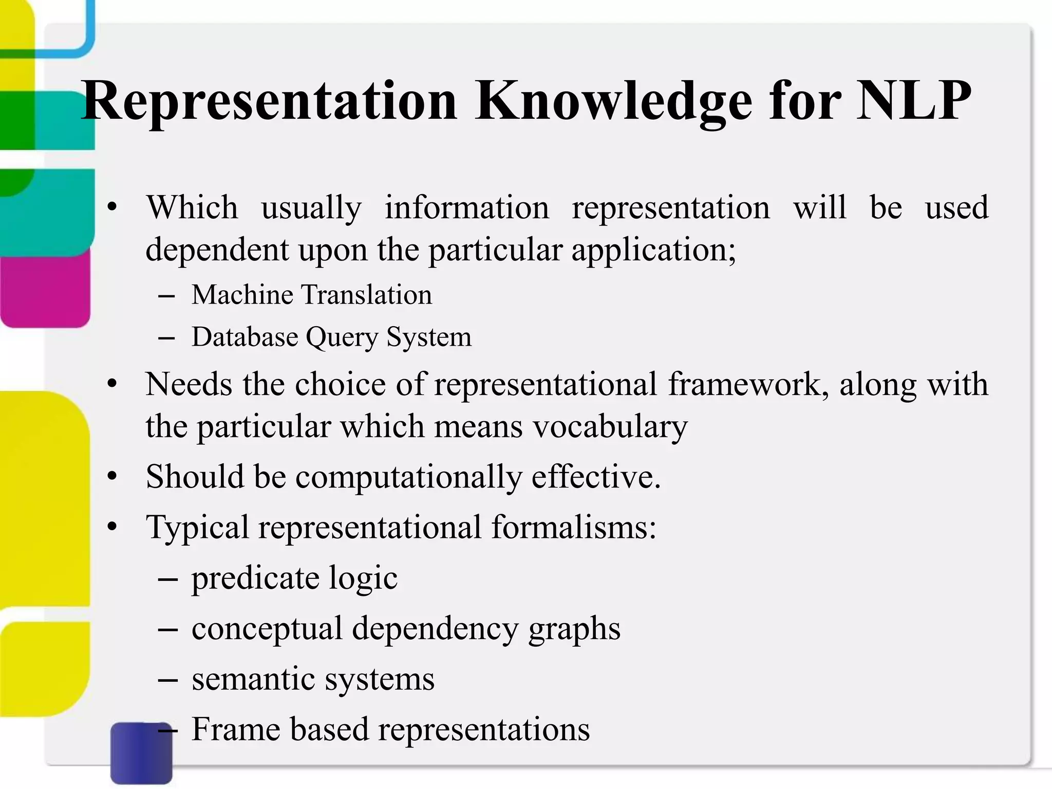 Representation Knowledge for NLP
• Which usually information representation will be used
dependent upon the particular application;
– Machine Translation
– Database Query System
• Needs the choice of representational framework, along with
the particular which means vocabulary
• Should be computationally effective.
• Typical representational formalisms:
– predicate logic
– conceptual dependency graphs
– semantic systems
– Frame based representations
 