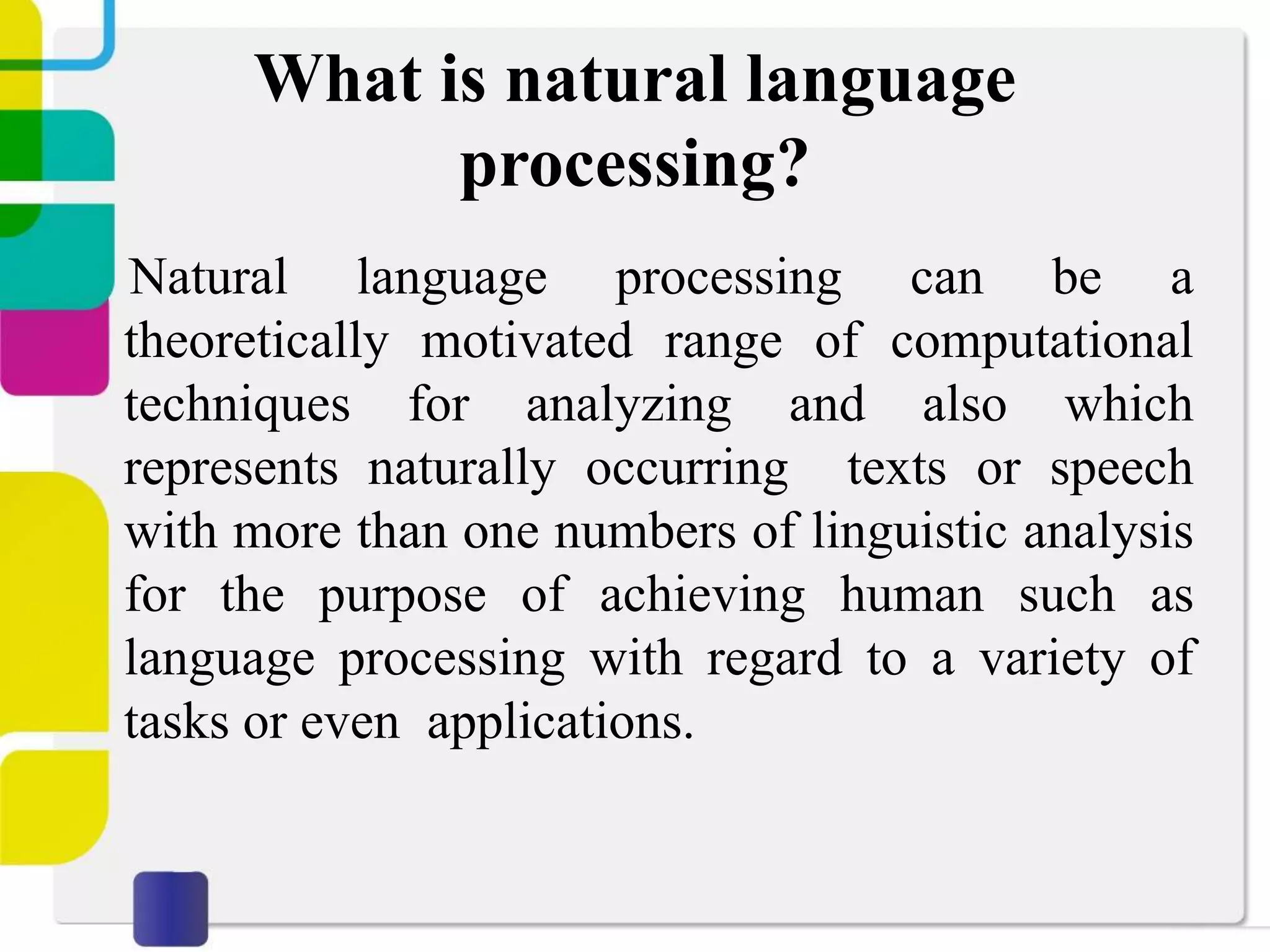 What is natural language
processing?
Natural language processing can be a
theoretically motivated range of computational
techniques for analyzing and also which
represents naturally occurring texts or speech
with more than one numbers of linguistic analysis
for the purpose of achieving human such as
language processing with regard to a variety of
tasks or even applications.
 