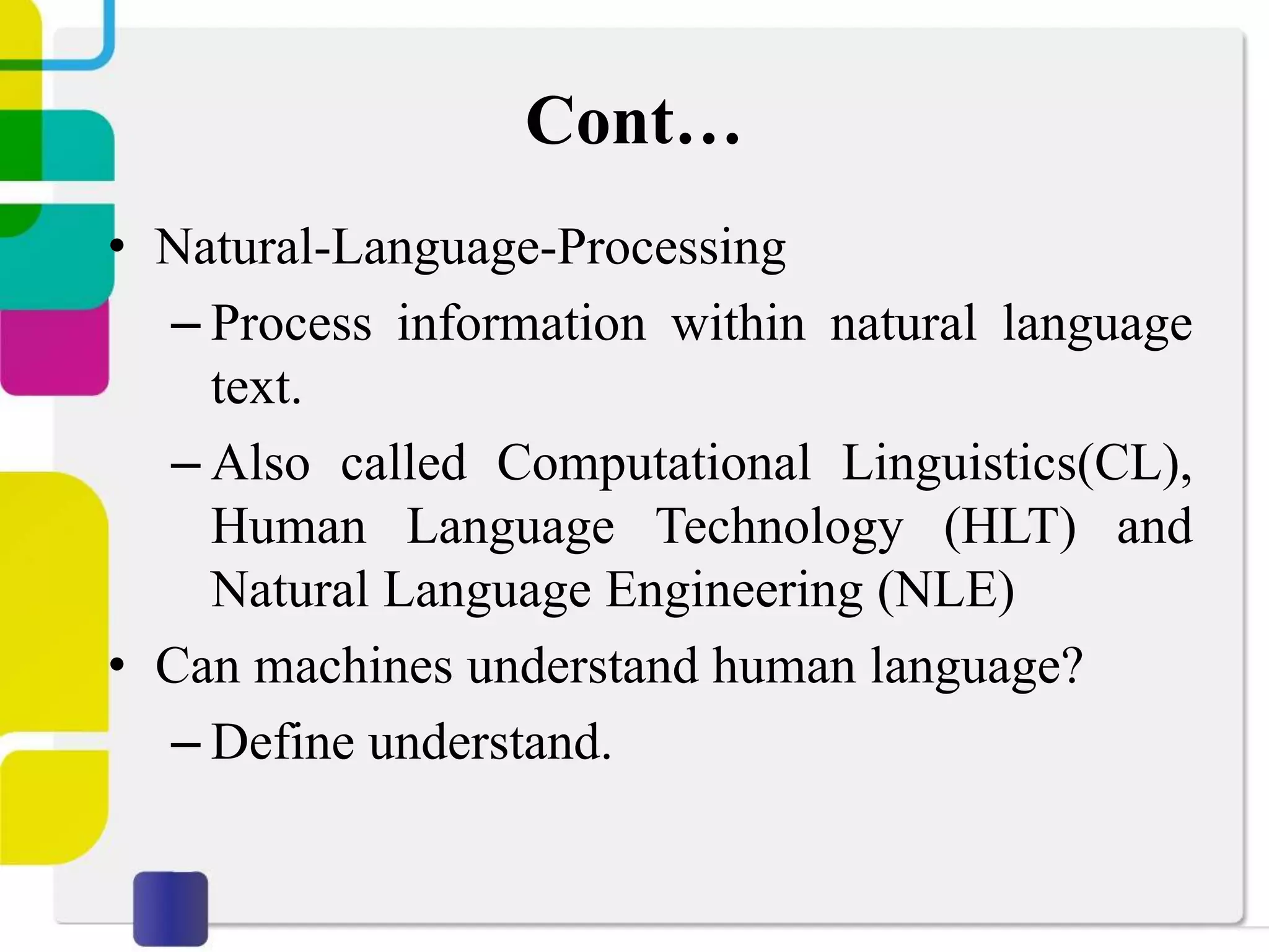 Cont…
• Natural-Language-Processing
– Process information within natural language
text.
– Also called Computational Linguistics(CL),
Human Language Technology (HLT) and
Natural Language Engineering (NLE)
• Can machines understand human language?
– Define understand.
 