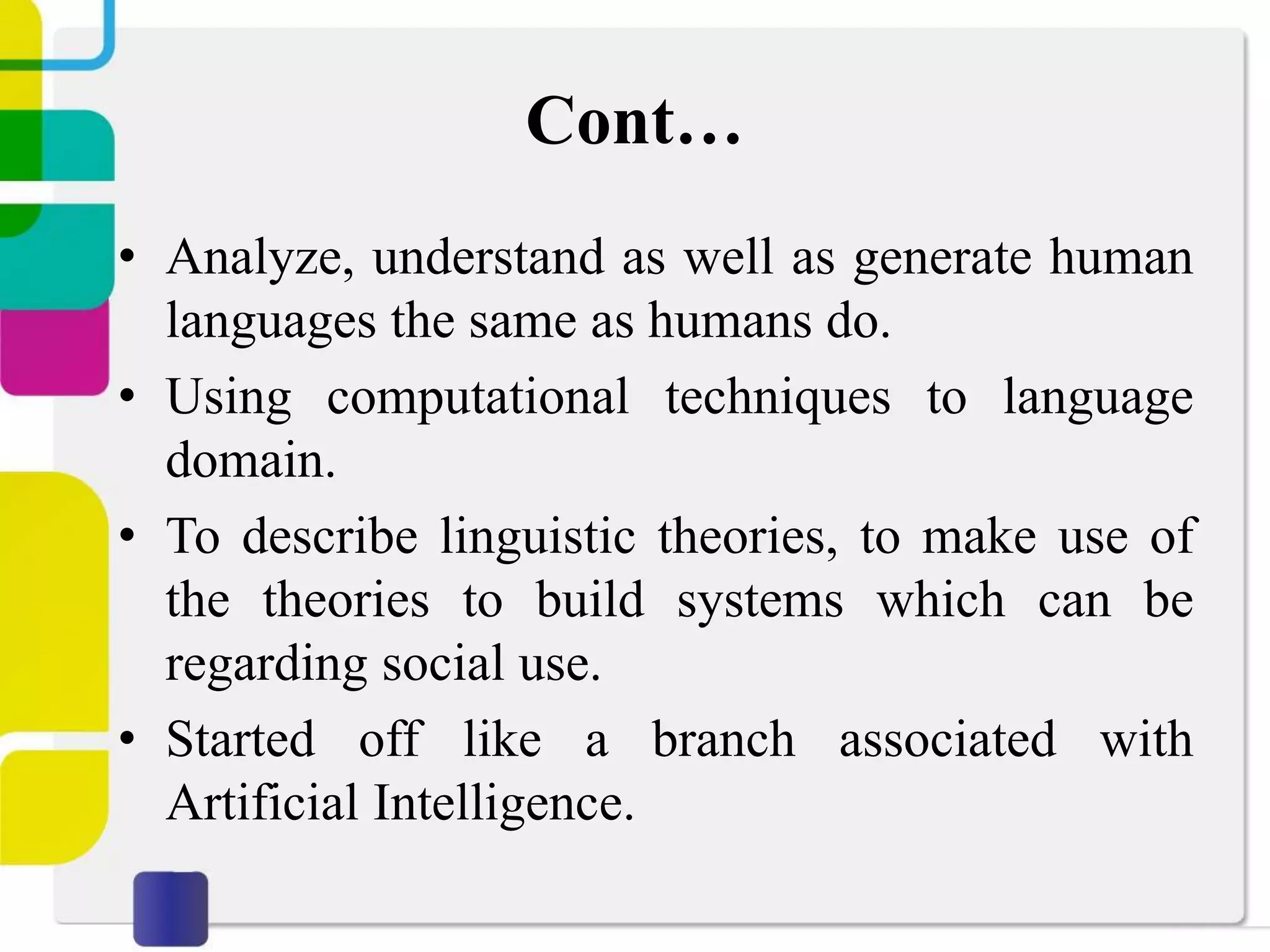 Cont…
• Analyze, understand as well as generate human
languages the same as humans do.
• Using computational techniques to language
domain.
• To describe linguistic theories, to make use of
the theories to build systems which can be
regarding social use.
• Started off like a branch associated with
Artificial Intelligence.
 