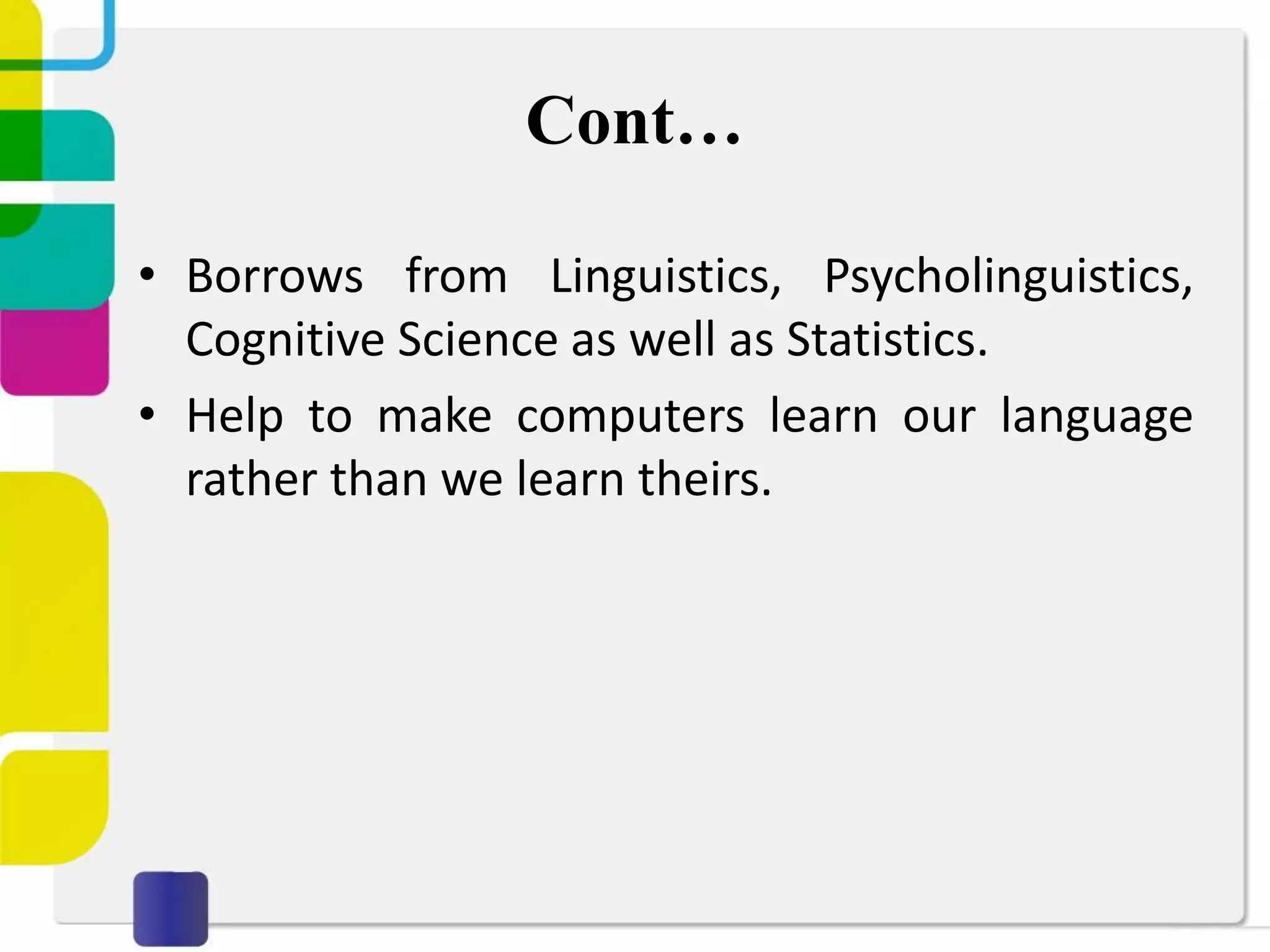 Cont…
• Borrows from Linguistics, Psycholinguistics,
Cognitive Science as well as Statistics.
• Help to make computers learn our language
rather than we learn theirs.
 