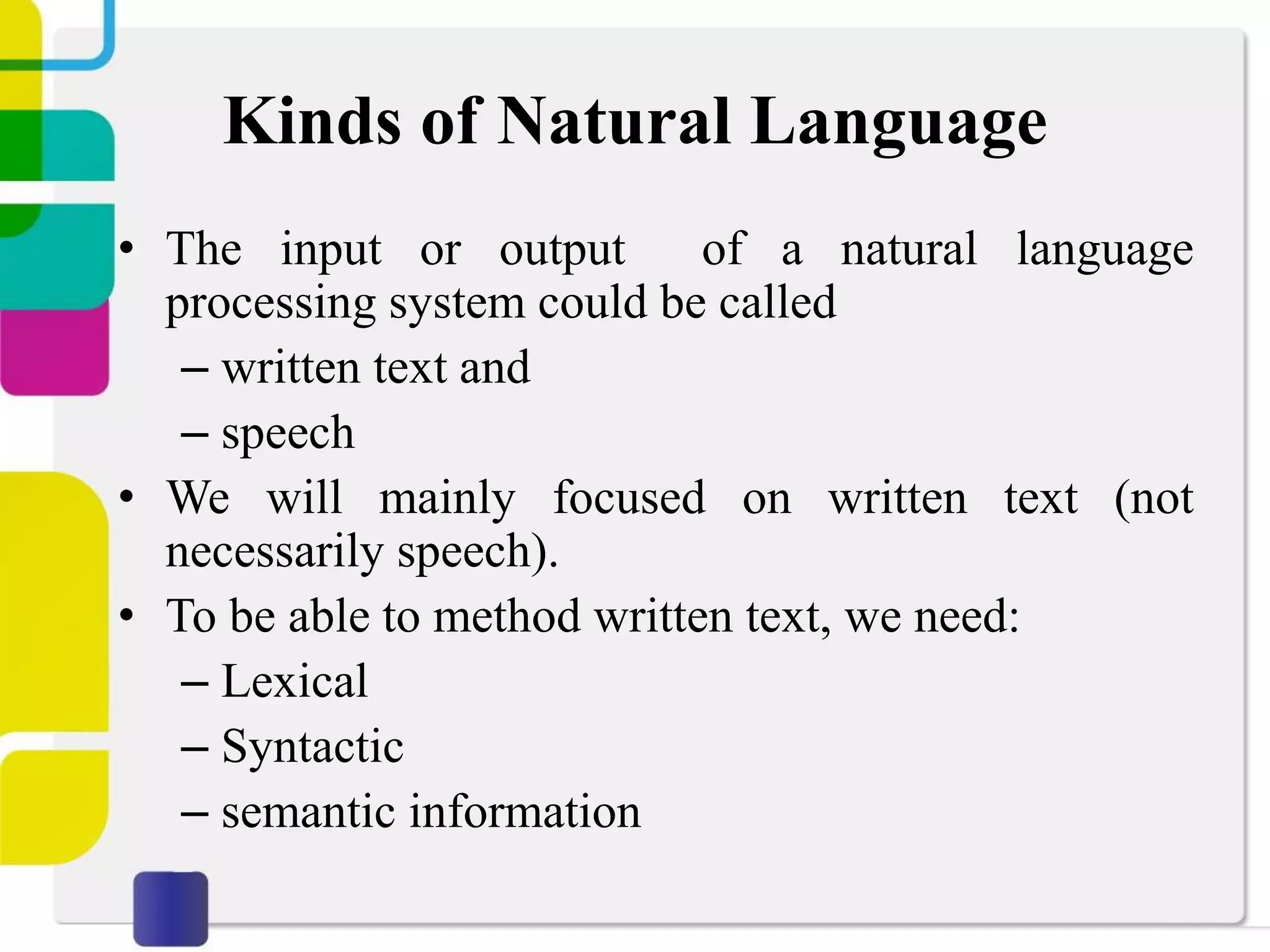 Kinds of Natural Language
• The input or output of a natural language
processing system could be called
– written text and
– speech
• We will mainly focused on written text (not
necessarily speech).
• To be able to method written text, we need:
– Lexical
– Syntactic
– semantic information
 