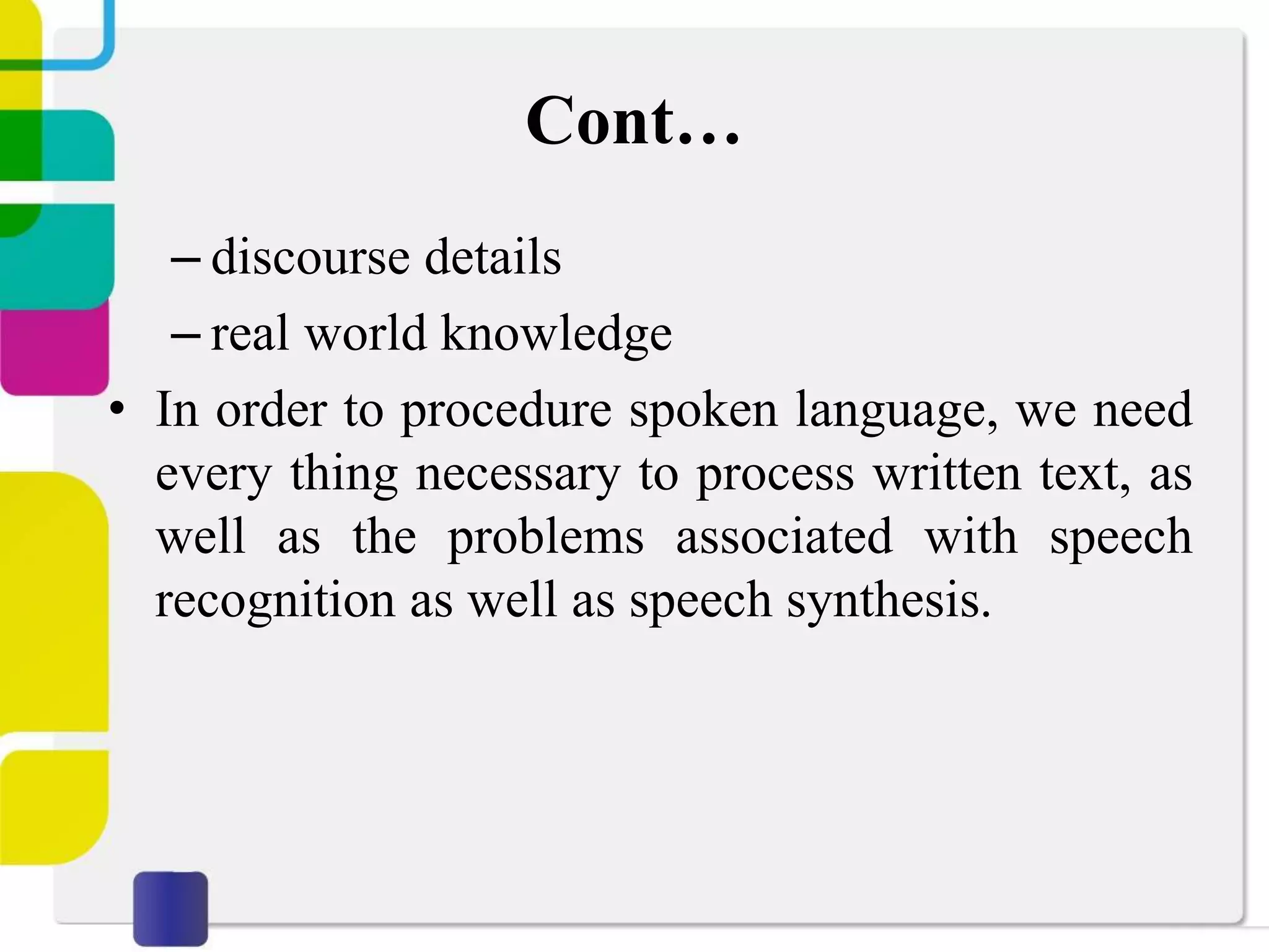 Cont…
– discourse details
– real world knowledge
• In order to procedure spoken language, we need
every thing necessary to process written text, as
well as the problems associated with speech
recognition as well as speech synthesis.
 