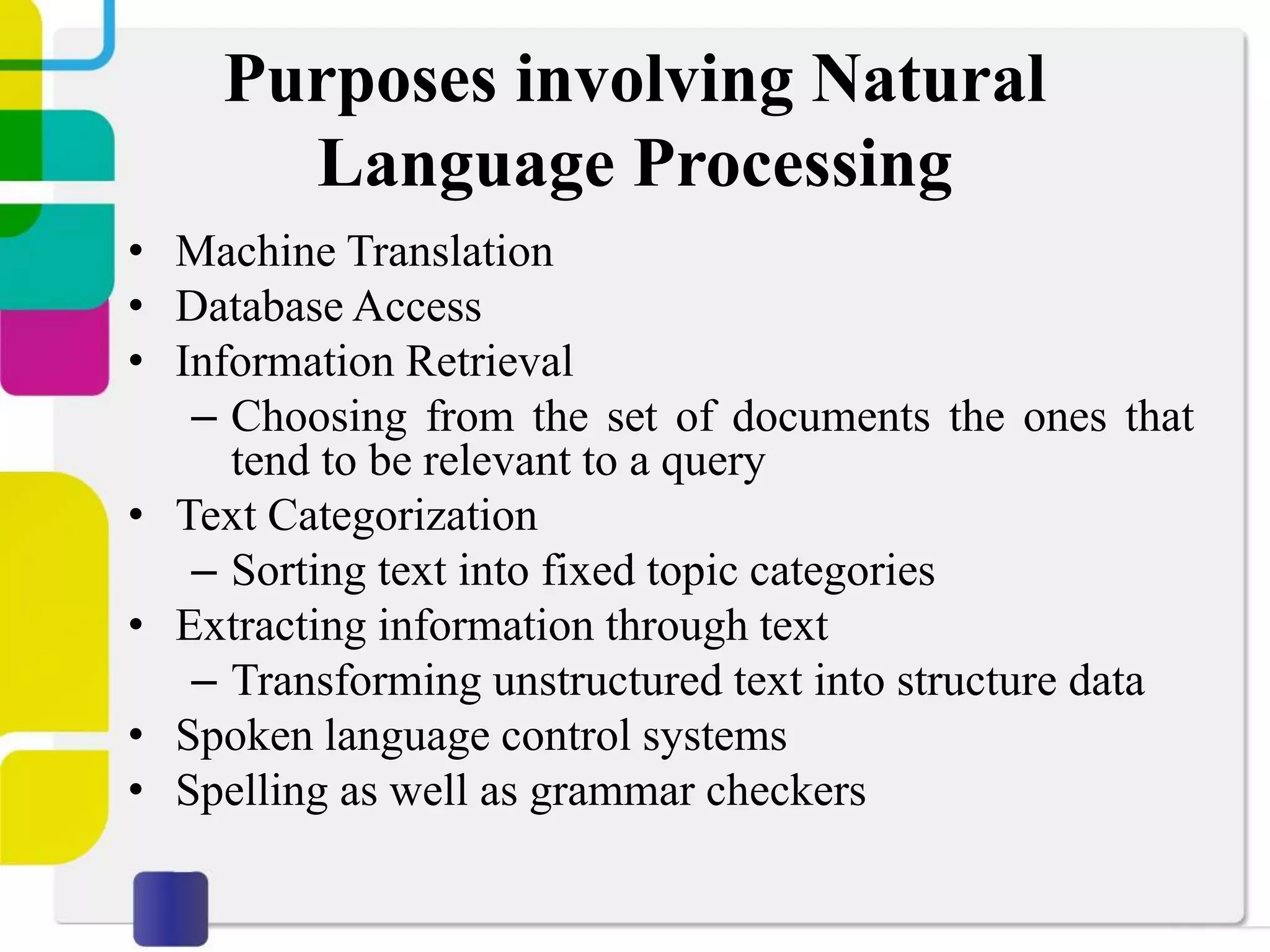 Purposes involving Natural
Language Processing
• Machine Translation
• Database Access
• Information Retrieval
– Choosing from the set of documents the ones that
tend to be relevant to a query
• Text Categorization
– Sorting text into fixed topic categories
• Extracting information through text
– Transforming unstructured text into structure data
• Spoken language control systems
• Spelling as well as grammar checkers
 