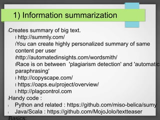 1) Information summarization 
lCreates summary of big text. 
l http://summly.com/ 
lYou can create highly personalized summary of same 
content per user 
lhttp://automatedinsights.com/wordsmith/ 
lRace is on between 'plagiarism detection' and 'automatic 
paraphrasing' 
l http://copyscape.com/ 
l https://oaps.eu/project/overview/ 
l http://plagcontrol.com 
lHandy code : 
l Python and related : https://github.com/miso-belica/sumy 
l Java/Scala : https://github.com/MojoJolo/textteaser 
lBasics: 
 