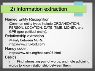 2) Information extraction 
lNamed Entity Recognition 
lCommon entity types include ORGANIZATION, 
PERSON, LOCATION, DATE, TIME, MONEY, and 
GPE (geo-political entity). 
lRelationship extraction 
lMainly between NERs 
lhttp://www.cruxbot.com/ 
lHandy code : 
lhttp://www.nltk.org/book/ch07.html 
lBasics: 
l Find interesting pair of words, and note adjoining 
words to know relationship between them. 
 