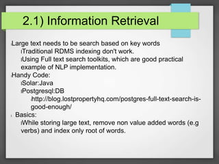 2.1) Information Retrieval 
lLarge text needs to be search based on key words 
lTraditional RDMS indexing don't work. 
lUsing Full text search toolkits, which are good practical 
example of NLP implementation. 
lHandy Code: 
lSolar:Java 
lPostgresql:DB 
lhttp://blog.lostpropertyhq.com/postgres-full-text-search-is-good- 
enough/ 
l Basics: 
lWhile storing large text, remove non value added words (e.g 
verbs) and index only root of words. 
 