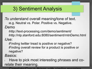 3) Sentiment Analysis 
lTo understand overall meaning/tone of text. 
le.g. Neutral vs. Polar. Positive vs. Negative. 
lDemo 
lhttp://text-processing.com/demo/sentiment/ 
lhttp://nlp.stanford.edu:8080/sentiment/rntnDemo.html 
lUse: 
lFinding twitter tread is positive or negative? 
lFinding overall review for a product is positive or 
negative? 
lBasics: 
l Have to pick most interesting phrases and co-relate 
their meaning. 
l Correlate/Group things with similar meaning 
 