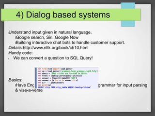 4) Dialog based systems 
lUnderstand input given in natural language. 
lGoogle search, Siri, Google Now 
lBuilding interactive chat bots to handle customer support. 
lDetails:http://www.nltk.org/book/ch10.html 
lHandy code: 
l We can convert a question to SQL Query! 
lBasics: 
lHave English grammar mapped to another grammar for input parsing 
& vise-a-verse 
 