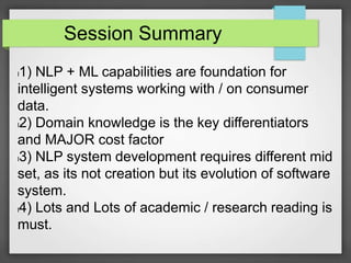 Session Summary 
l1) NLP + ML capabilities are foundation for 
intelligent systems working with / on consumer 
data. 
l2) Domain knowledge is the key differentiators 
and MAJOR cost factor 
l3) NLP system development requires different mid 
set, as its not creation but its evolution of software 
system. 
l4) Lots and Lots of academic / research reading is 
must. 
 