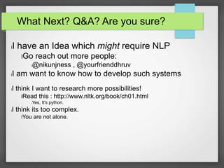 What Next? Q&A? Are you sure? 
lI have an Idea which might require NLP 
lGo reach out more people: 
l@nikunjness , @yourfrienddhruv 
lI am want to know how to develop such systems 
lI think I want to research more possibilities! 
lRead this : http://www.nltk.org/book/ch01.html 
lYes, It's python. 
lI think its too complex. 
lYou are not alone. 

