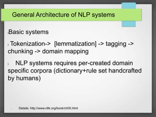 General Architecture of NLP systems 
lBasic systems 
l Tokenization-> [lemmatization] -> tagging -> 
chunking -> domain mapping 
l NLP systems requires per-created domain 
specific corpora (dictionary+rule set handcrafted 
by humans) 
l Details: http://www.nltk.org/book/ch05.html 
 