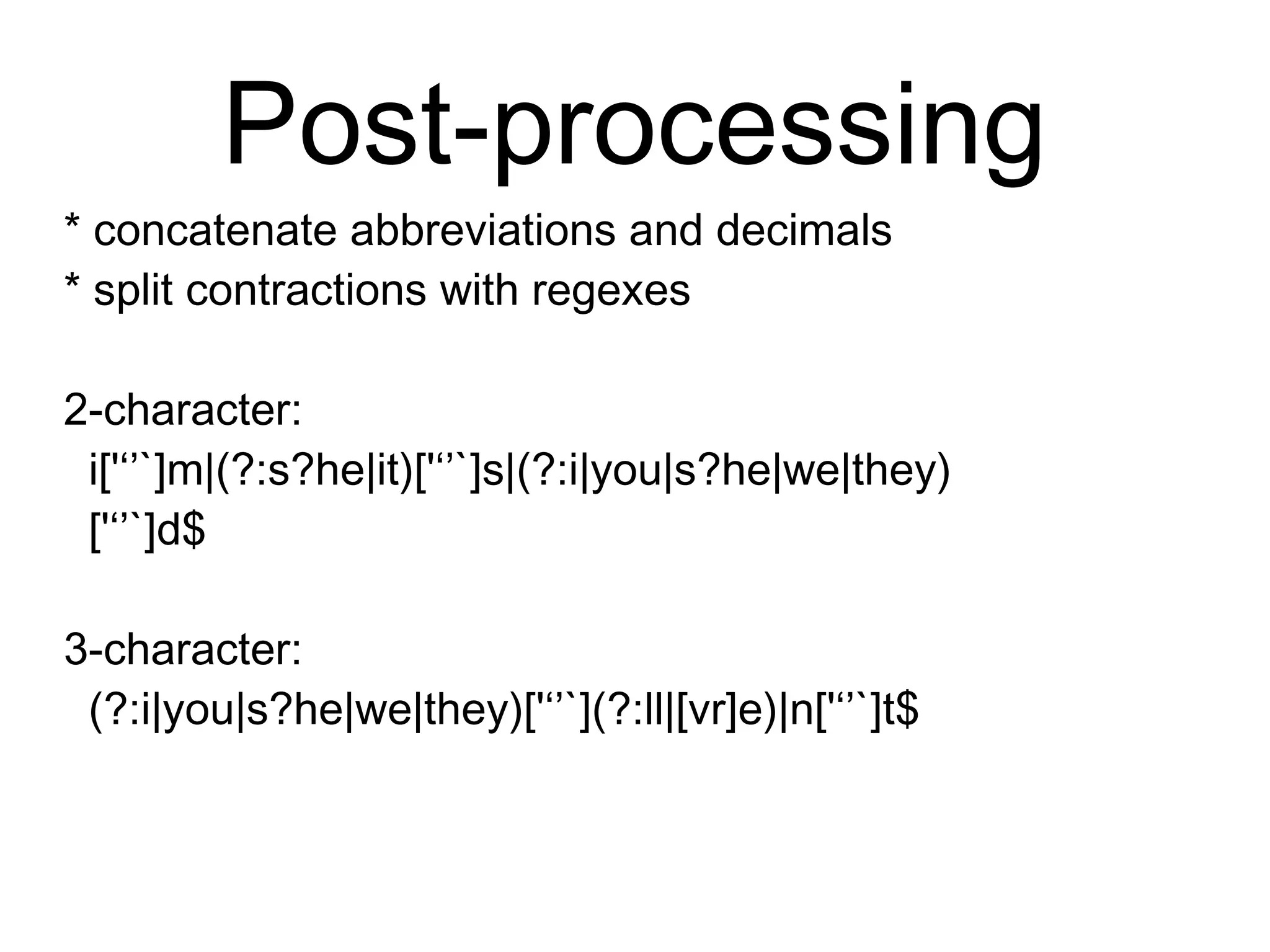 Post-processing
* concatenate abbreviations and decimals
* split contractions with regexes
2-character:
i['‘’`]m|(?:s?he|it)['‘’`]s|(?:i|you|s?he|we|they)
['‘’`]d$
3-character:
(?:i|you|s?he|we|they)['‘’`](?:ll|[vr]e)|n['‘’`]t$
 