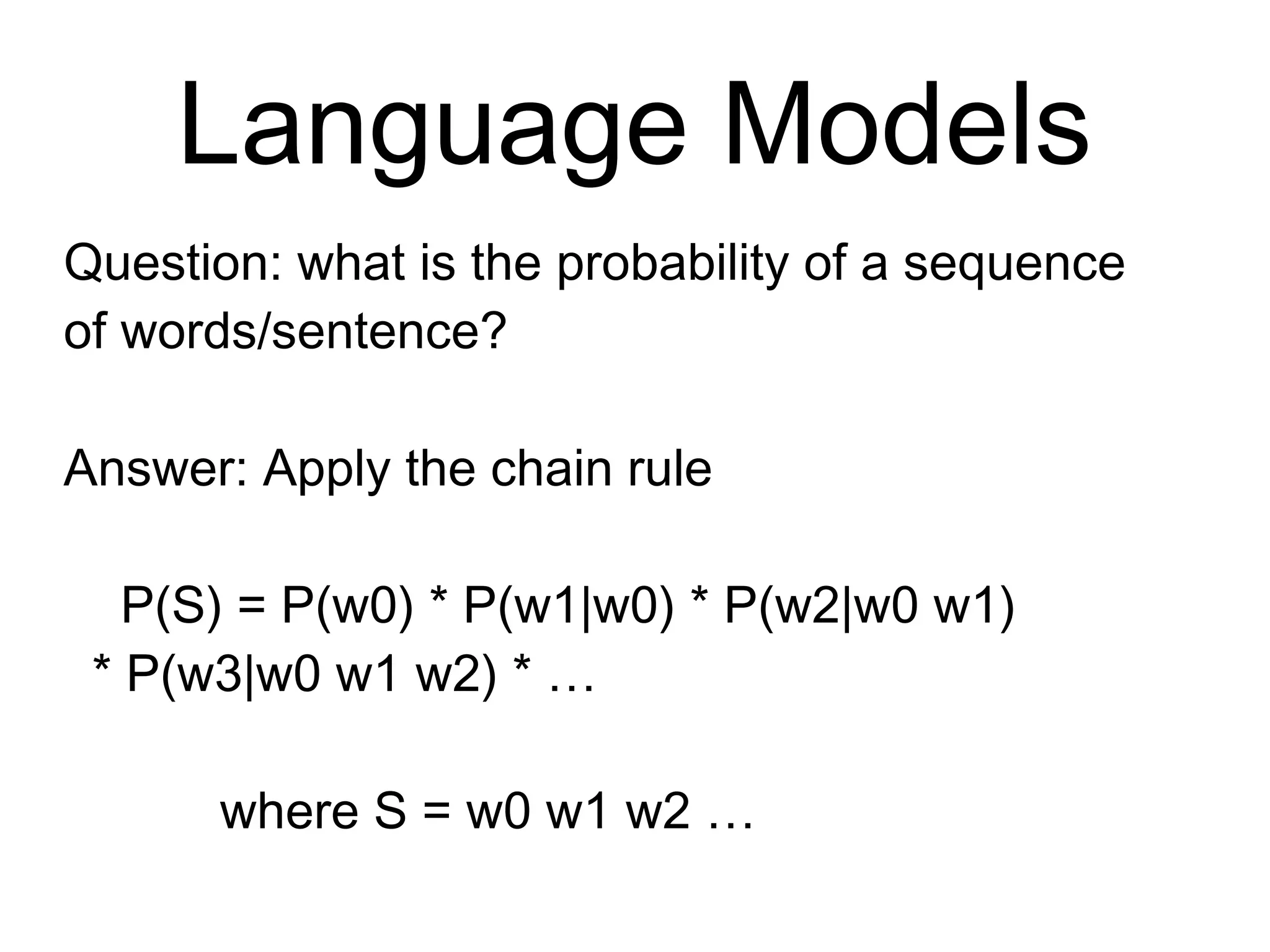 Language Models
Question: what is the probability of a
sequence of words/sentence?
Answer: Apply the chain rule
P(S) = P(w0) * P(w1|w0) * P(w2|w0 w1)
* P(w3|w0 w1 w2) * …
where S = w0 w1 w2 …
 
