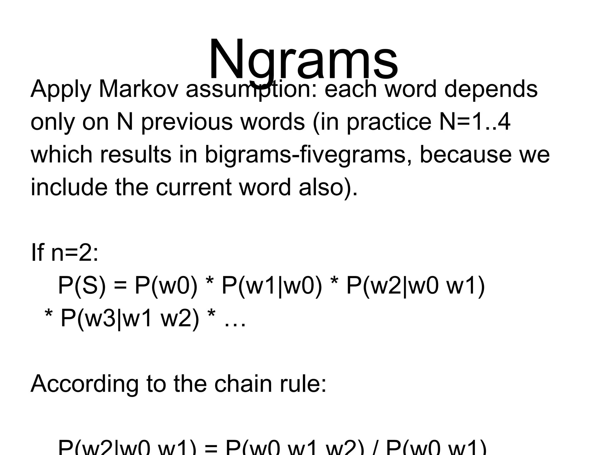 Ngrams
Apply Markov assumption: each word depends
only on N previous words (in practice
N=1..4 which results in bigrams-fivegrams,
because we include the current word also).
If n=2:
P(S) = P(w0) * P(w1|w0) * P(w2|w0 w1)
* P(w3|w1 w2) * …
According to the chain rule:
P(w2|w0 w1) = P(w0 w1 w2) / P(w0 w1)
 