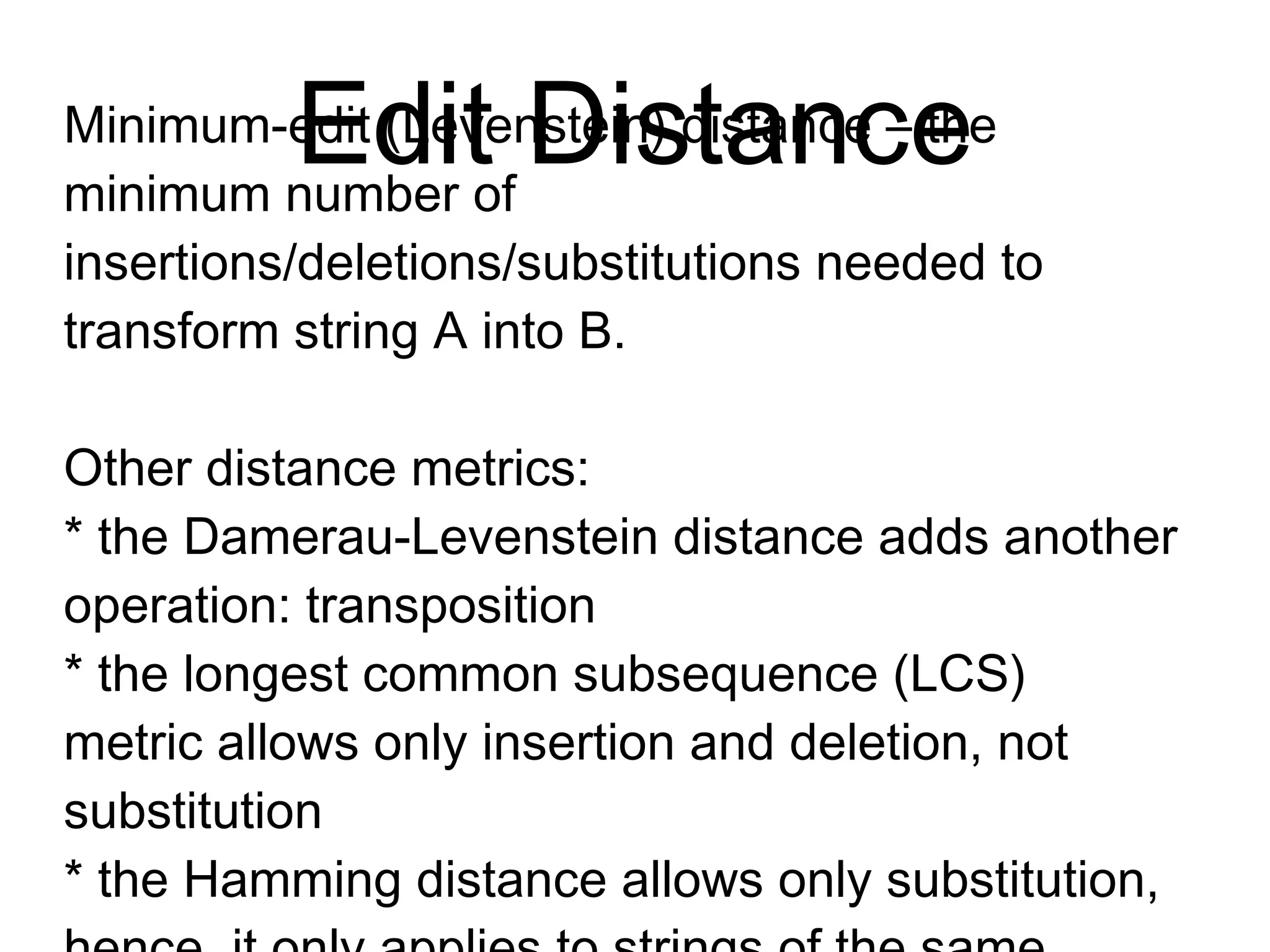 Edit Distance
Minimum-edit (Levenstein) distance the–
minimum number of
insertions/deletions/substitutions needed
to transform string A into B.
Other distance metrics:
* the Damerau-Levenstein distance adds
another operation: transposition
* the longest common subsequence (LCS)
metric allows only insertion and deletion,
not substitution
* the Hamming distance allows only
substitution, hence, it only applies to
strings of the same length
 