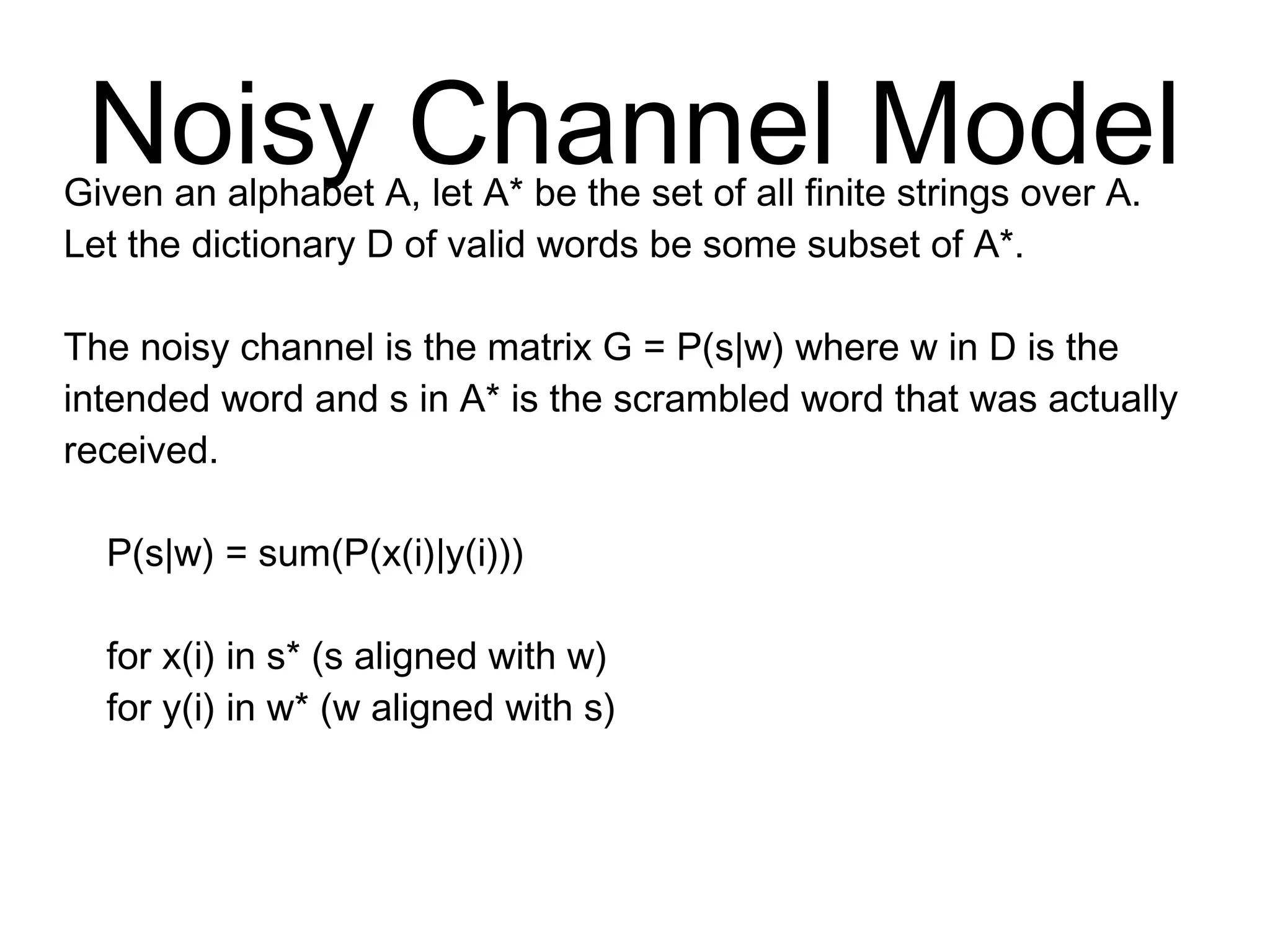 Noisy Channel Model
Given an alphabet A, let A* be the set of all finite
strings over A. Let the dictionary D of valid words be
some subset of A*.
The noisy channel is the matrix G = P(s|w) where w in D is
the intended word and s in A* is the scrambled word that
was actually received.
P(s|w) = sum(P(x(i)|y(i)))
for x(i) in s* (s aligned with w)
for y(i) in w* (w aligned with s)
 