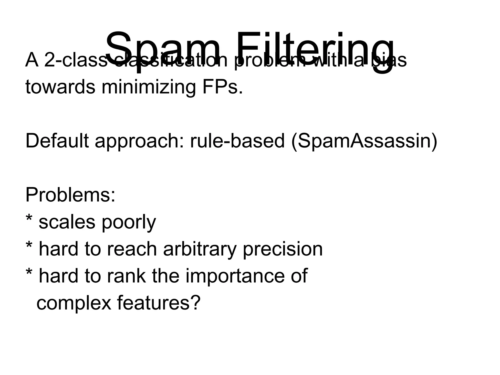 Spam Filtering
A 2-class classification problem with a
bias towards minimizing FPs.
Default approach: rule-based (SpamAssassin)
Problems:
* scales poorly
* hard to reach arbitrary precision
* hard to rank the importance of
complex features?
 