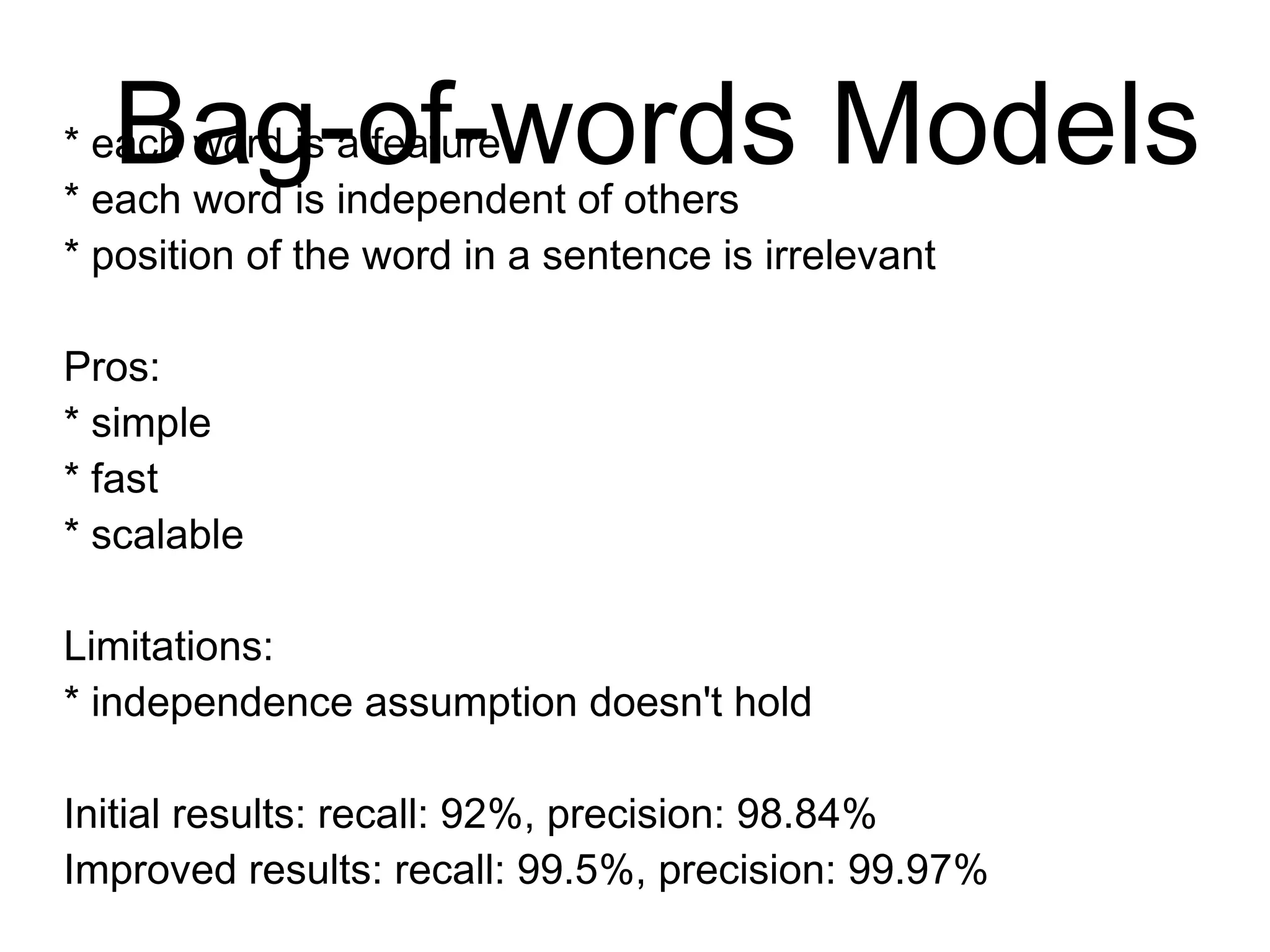 Bag-of-words Models
* each word is a feature
* each word is independent of others
* position of the word in a sentence is irrelevant
Pros:
* simple
* fast
* scalable
Limitations:
* independence assumption doesn't hold
Initial results: recall: 92%, precision: 98.84%
Improved results: recall: 99.5%, precision: 99.97%
http://www.paulgraham.com/spam.html
 