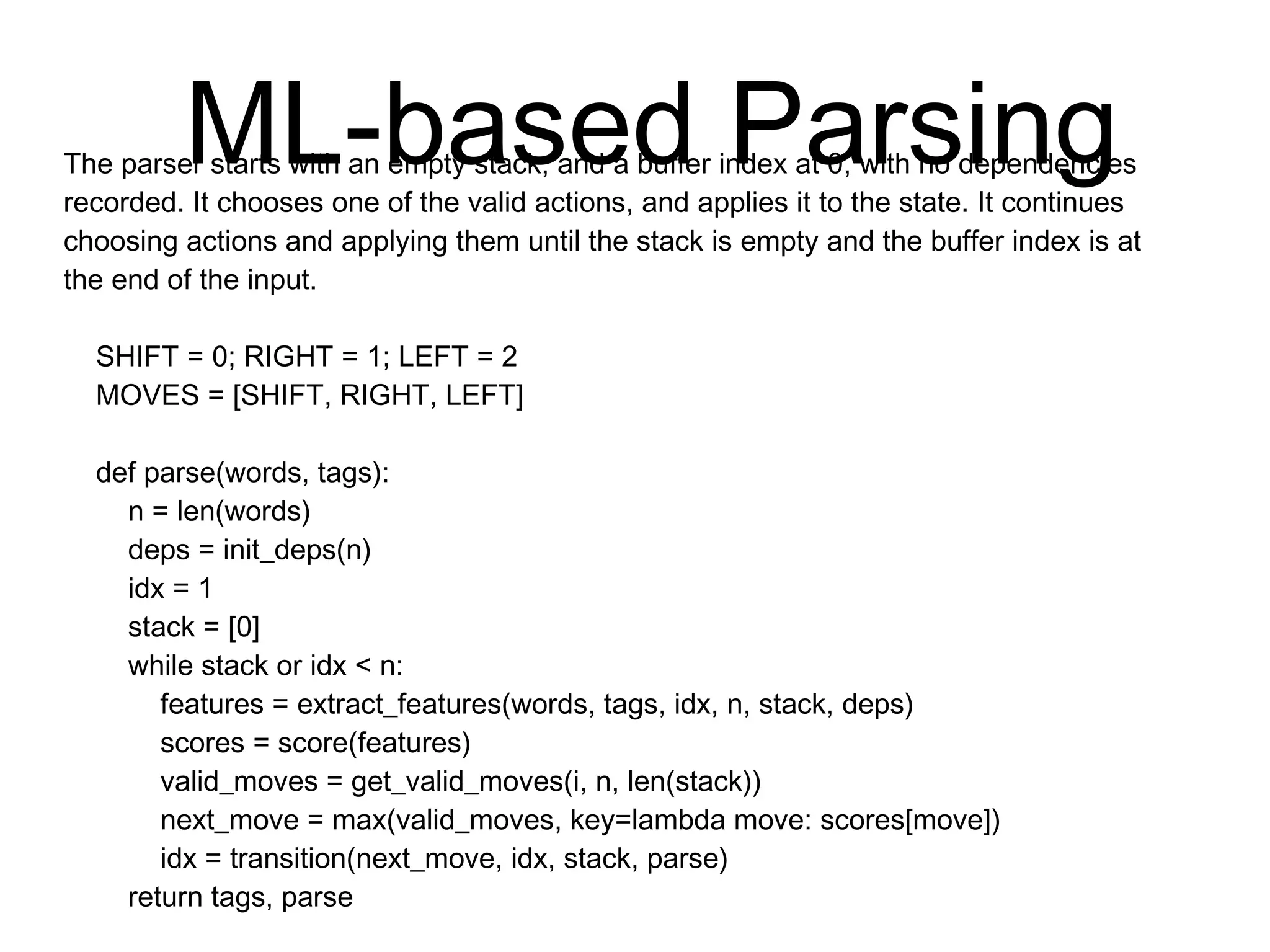 ML-based Parsing
The parser starts with an empty stack, and a buffer index at 0, with no
dependencies recorded. It chooses one of the valid actions, and applies it to
the state. It continues choosing actions and applying them until the stack is
empty and the buffer index is at the end of the input.
SHIFT = 0; RIGHT = 1; LEFT = 2
MOVES = [SHIFT, RIGHT, LEFT]
def parse(words, tags):
n = len(words)
deps = init_deps(n)
idx = 1
stack = [0]
while stack or idx < n:
features = extract_features(words, tags, idx, n, stack, deps)
scores = score(features)
valid_moves = get_valid_moves(i, n, len(stack))
next_move = max(valid_moves, key=lambda move: scores[move])
idx = transition(next_move, idx, stack, parse)
return tags, parse
 