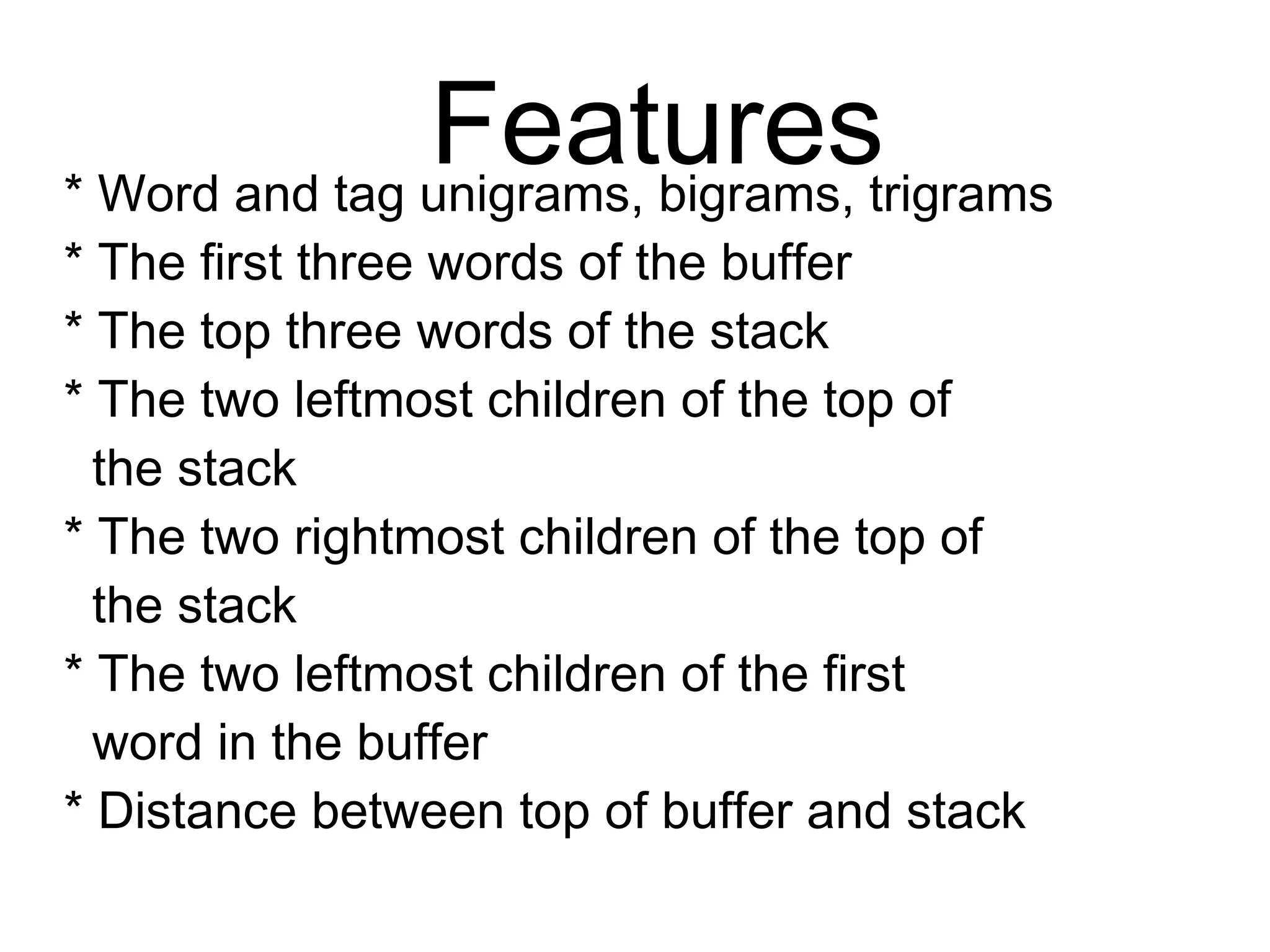 Features
* Word and tag unigrams, bigrams, trigrams
* The first three words of the buffer
* The top three words of the stack
* The two leftmost children of the top of
the stack
* The two rightmost children of the top of
the stack
* The two leftmost children of the first
word in the buffer
* Distance between top of buffer and stack
 