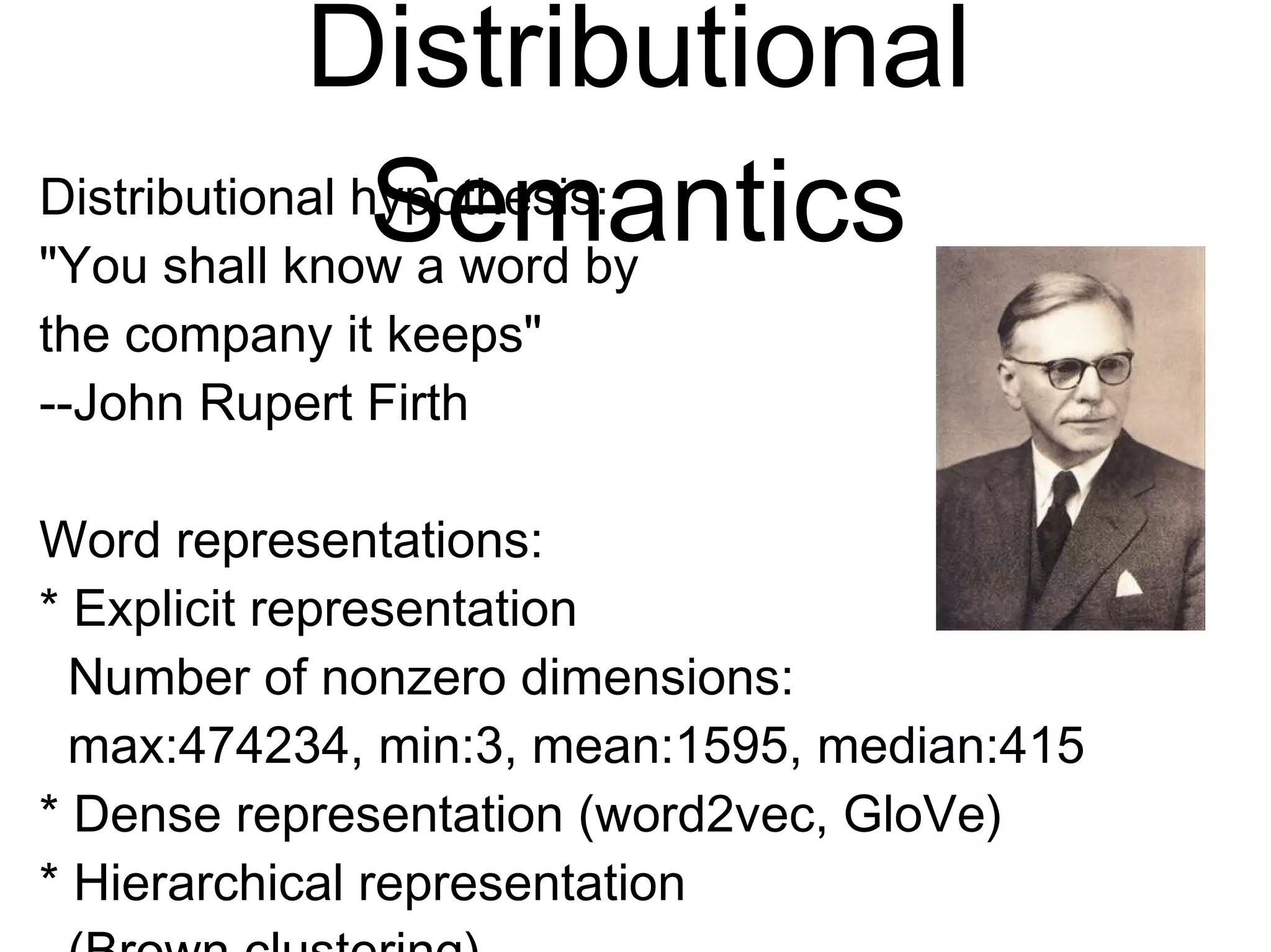 Distributional
Semantics
Distributional hypothesis:
"You shall know a word by
the company it keeps"
--John Rupert Firth
Word representations:
* Explicit representation
Number of nonzero dimensions:
max:474234, min:3, mean:1595, median:415
* Dense representation (word2vec, GloVe)
* Hierarchical representation
(Brown clustering)
 