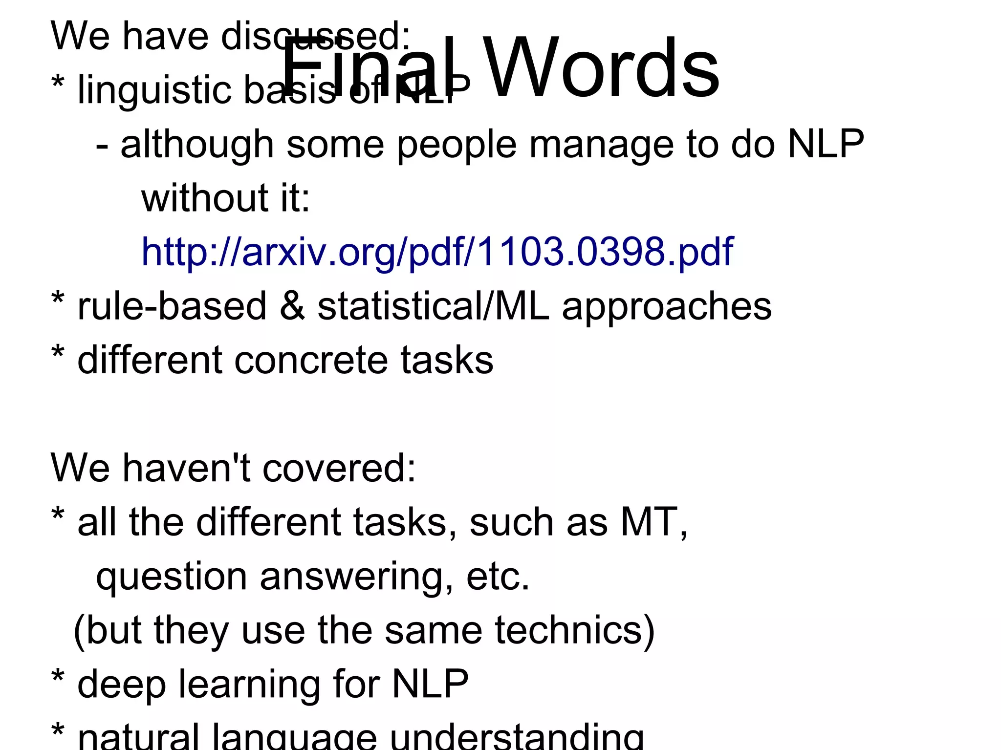 Final Words
We have discussed:
* linguistic basis of NLP
- although some people manage to do NLP
without it:
http://arxiv.org/pdf/1103.0398.pdf
* rule-based & statistical/ML approaches
* different concrete tasks
We haven't covered:
* all the different tasks, such as MT,
question answering, etc.
(but they use the same technics)
* deep learning for NLP
* natural language understanding
(which remains an unsolved problem)
 