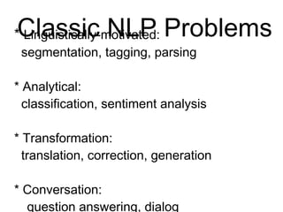 Classic NLP Problems
* Linguistically-motivated:
segmentation, tagging, parsing
* Analytical:
classification, sentiment analysis
* Transformation:
translation, correction, generation
* Conversation:
question answering, dialog
 