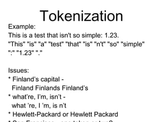 Tokenization
Example:
This is a test that isn't so simple: 1.23.
"This" "is" "a" "test" "that" "is" "n't"
"so" "simple" ":" "1.23" "."
Issues:
* Finland’s capital -
Finland Finlands Finland’s
* what’re, I’m, isn’t -
what ’re, I ’m, is n’t
* Hewlett-Packard or Hewlett Packard
* San Francisco - one token or two?
* m.p.h., PhD.
 