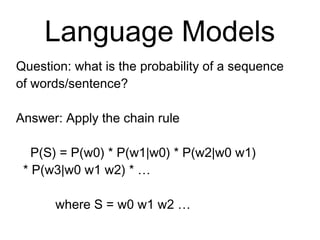 Language Models
Question: what is the probability of a
sequence of words/sentence?
Answer: Apply the chain rule
P(S) = P(w0) * P(w1|w0) * P(w2|w0 w1)
* P(w3|w0 w1 w2) * …
where S = w0 w1 w2 …
 