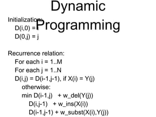 Dynamic Programming
Initialization:
D(i,0) = i
D(0,j) = j
Recurrence relation:
For each i = 1..M
For each j = 1..N
D(i,j) = D(i-1,j-1), if X(i) = Y(j)
otherwise:
min D(i-1,j) + w_del(Y(j))
D(i,j-1) + w_ins(X(i))
D(i-1,j-1) + w_subst(X(i),Y(j))
 