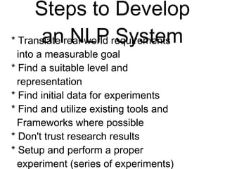 Steps to Develop
an NLP System
* Translate real-world requirements
into a measurable goal
* Find a suitable level and
representation
* Find initial data for experiments
* Find and utilize existing tools and
Frameworks where possible
* Don't trust research results
* Setup and perform a proper
experiment (series of experiments)
 